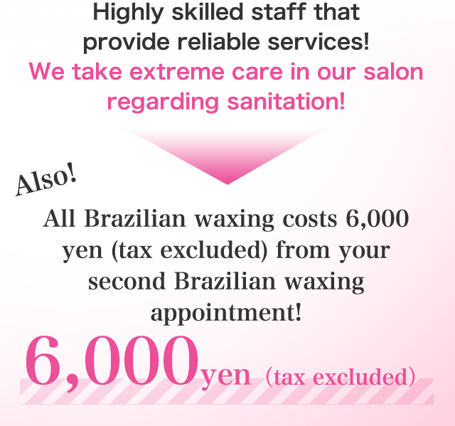 Highly skilled staff that provide reliable services!We take extreme care in our salon regarding sanitation! All Brazilian waxing costs 6,000 yen (tax excluded) from your second Brazilian waxing appointment!